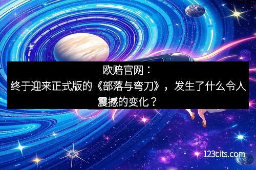 欧赔官网：终于迎来正式版的《部落与弯刀》，发生了什么令人震撼的变化？
