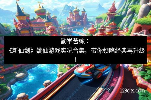 勤学苦练：《新仙剑》姚仙游戏实况合集，带你领略经典再升级！